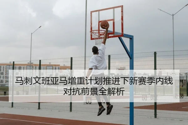 马刺文班亚马增重计划推进下新赛季内线对抗前景全解析